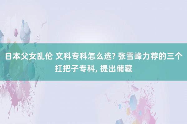 日本父女乱伦 文科专科怎么选? 张雪峰力荐的三个扛把子专科, 提出储藏