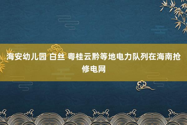海安幼儿园 白丝 粤桂云黔等地电力队列在海南抢修电网