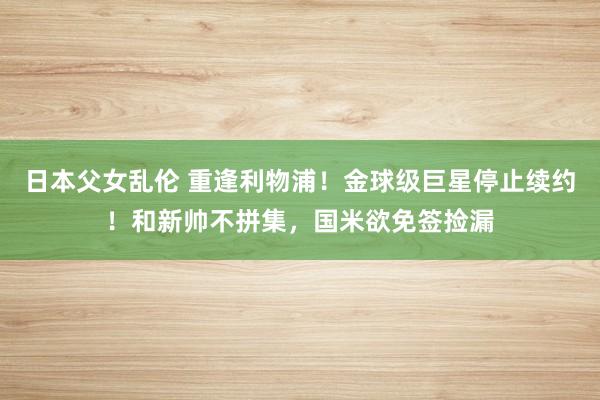 日本父女乱伦 重逢利物浦！金球级巨星停止续约！和新帅不拼集，国米欲免签捡漏