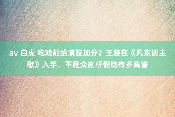 av 白虎 吃戏能给演技加分？王骁在《凡东谈主歌》入手，不雅众剖析假吃有多离谱