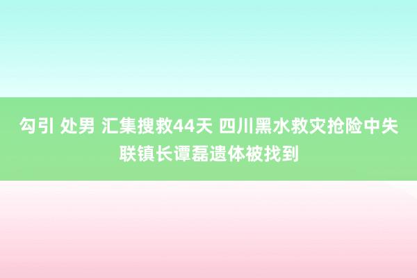 勾引 处男 汇集搜救44天 四川黑水救灾抢险中失联镇长谭磊遗体被找到