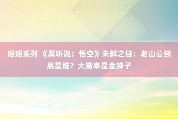 瑶瑶系列 《黑听说：悟空》未解之谜：老山公到底是谁？大略率是金蝉子