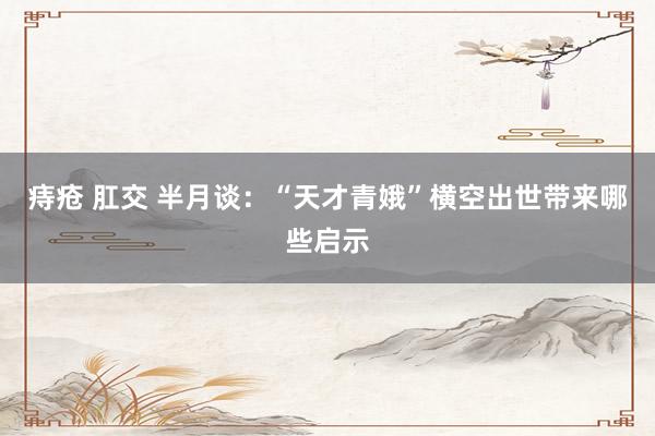 痔疮 肛交 半月谈：“天才青娥”横空出世带来哪些启示