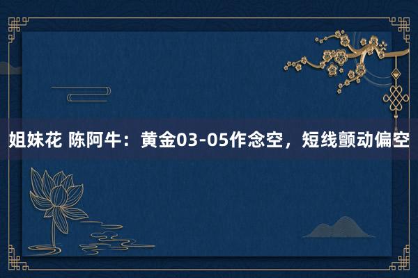 姐妹花 陈阿牛：黄金03-05作念空，短线颤动偏空