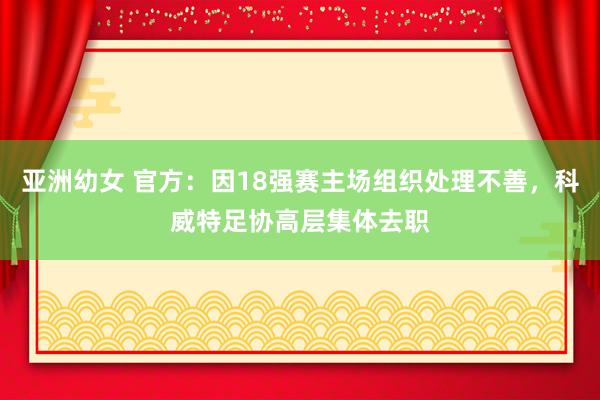 亚洲幼女 官方：因18强赛主场组织处理不善，科威特足协高层集体去职