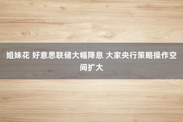 姐妹花 好意思联储大幅降息 大家央行策略操作空间扩大