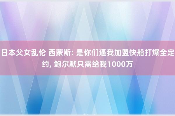 日本父女乱伦 西蒙斯: 是你们逼我加盟快船打爆全定约, 鲍尔默只需给我1000万