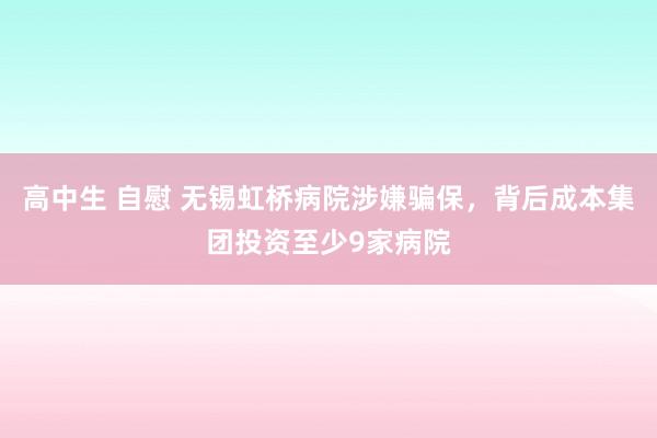 高中生 自慰 无锡虹桥病院涉嫌骗保，背后成本集团投资至少9家病院