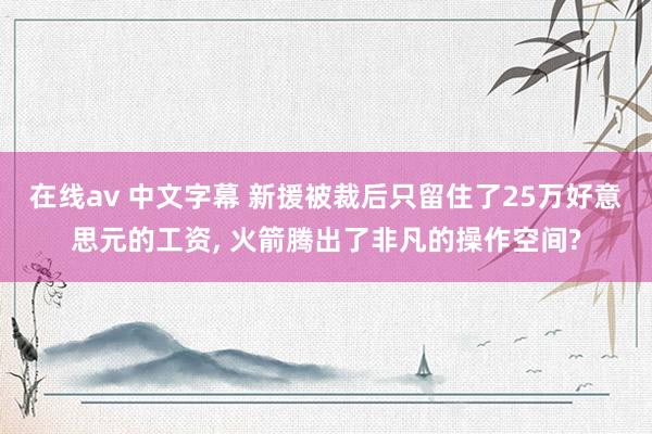 在线av 中文字幕 新援被裁后只留住了25万好意思元的工资, 火箭腾出了非凡的操作空间?