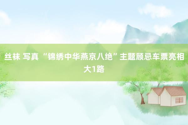 丝袜 写真 “锦绣中华燕京八绝”主题顾忌车票亮相大1路