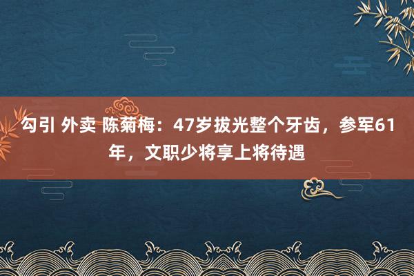 勾引 外卖 陈菊梅：47岁拔光整个牙齿，参军61年，文职少将享上将待遇