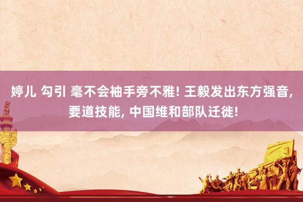 婷儿 勾引 毫不会袖手旁不雅! 王毅发出东方强音, 要道技能, 中国维和部队迁徙!
