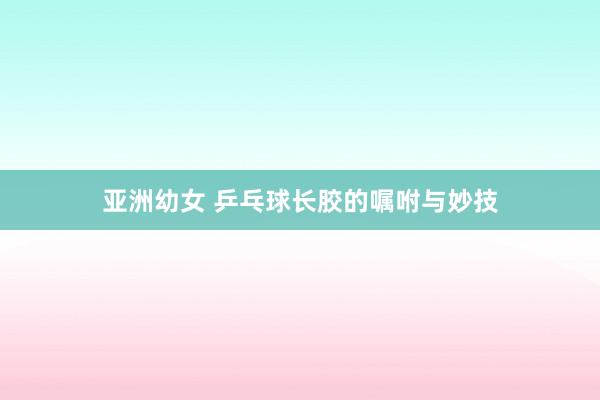 亚洲幼女 乒乓球长胶的嘱咐与妙技