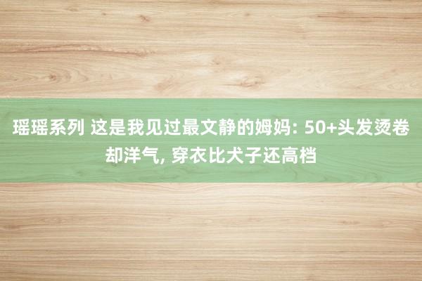 瑶瑶系列 这是我见过最文静的姆妈: 50+头发烫卷却洋气, 穿衣比犬子还高档
