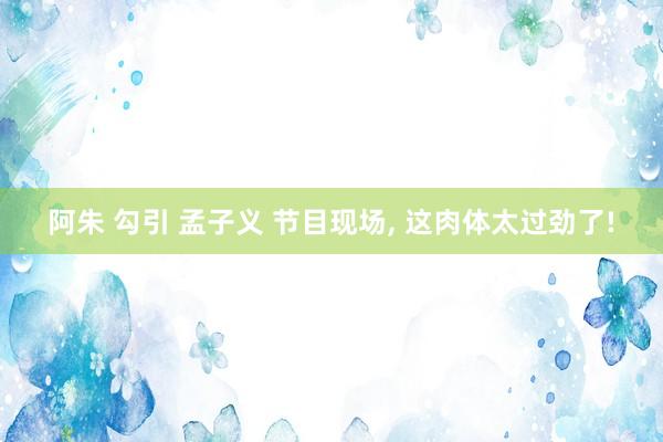 阿朱 勾引 孟子义 节目现场, 这肉体太过劲了!