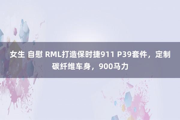 女生 自慰 RML打造保时捷911 P39套件，定制碳纤维车身，900马力