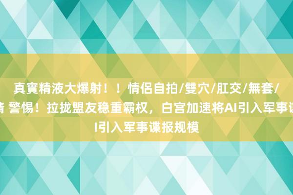 真實精液大爆射！！情侶自拍/雙穴/肛交/無套/大量噴精 警惕！拉拢盟友稳重霸权，白宫加速将AI引入军事谍报规模