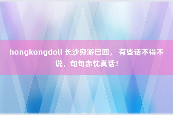 hongkongdoll 长沙穷游已回， 有些话不得不说，句句赤忱真话！