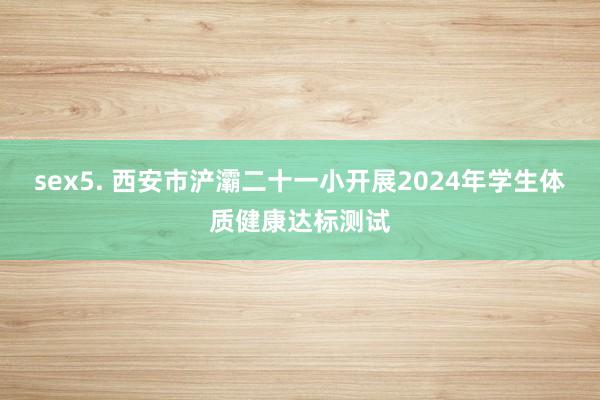 sex5. 西安市浐灞二十一小开展2024年学生体质健康达标测试