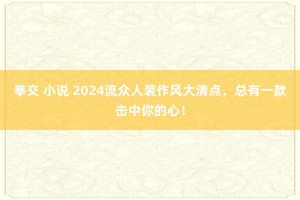 拳交 小说 2024流众人装作风大清点，总有一款击中你的心！
