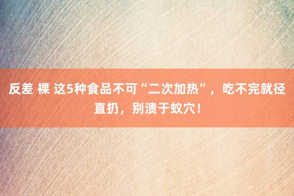 反差 裸 这5种食品不可“二次加热”，吃不完就径直扔，别溃于蚁穴！