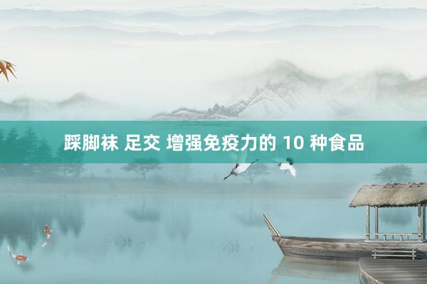 踩脚袜 足交 增强免疫力的 10 种食品