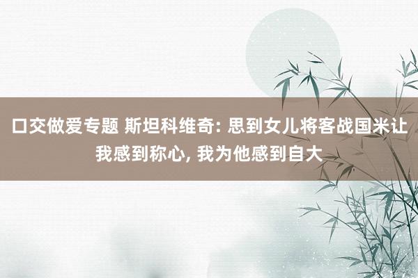 口交做爱专题 斯坦科维奇: 思到女儿将客战国米让我感到称心, 我为他感到自大