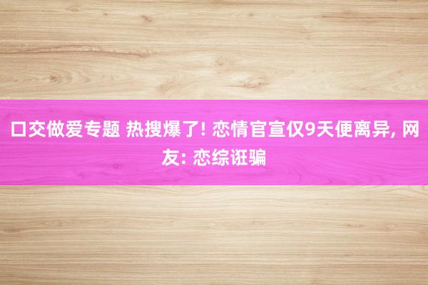 口交做爱专题 热搜爆了! 恋情官宣仅9天便离异， 网友: 恋综诳骗