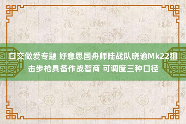 口交做爱专题 好意思国舟师陆战队晓谕Mk22狙击步枪具备作战智商 可调度三种口径