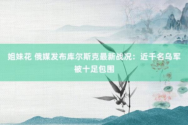 姐妹花 俄媒发布库尔斯克最新战况：近千名乌军被十足包围