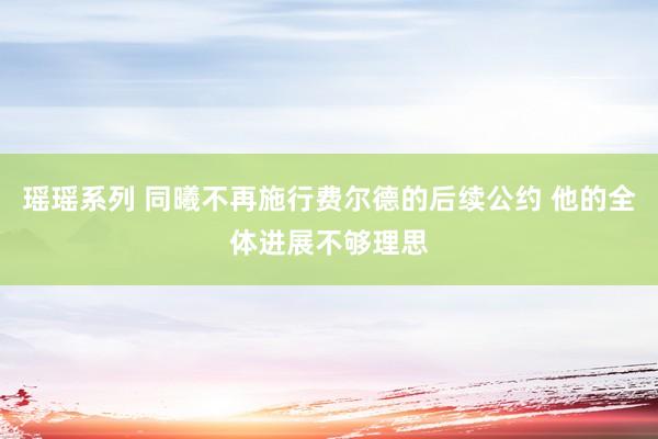 瑶瑶系列 同曦不再施行费尔德的后续公约 他的全体进展不够理思