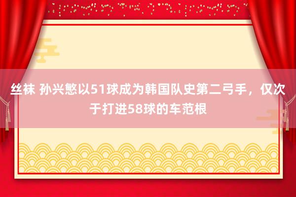 丝袜 孙兴慜以51球成为韩国队史第二弓手，仅次于打进58球的车范根