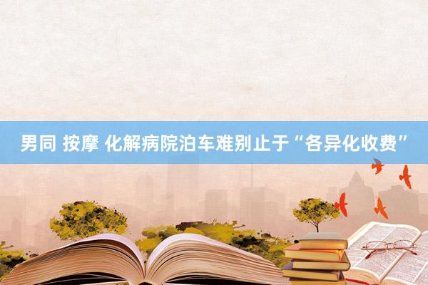 男同 按摩 化解病院泊车难别止于“各异化收费”