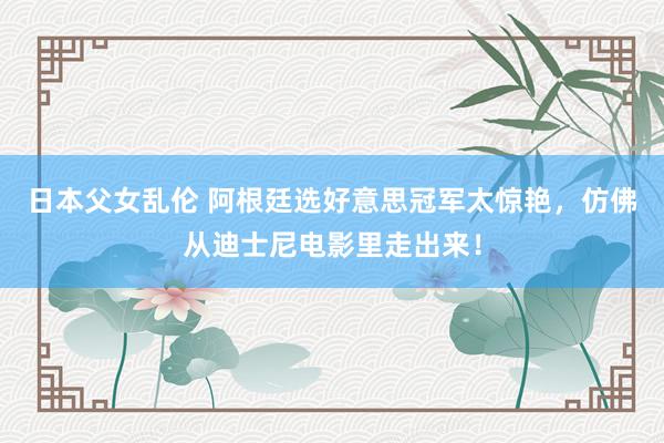 日本父女乱伦 阿根廷选好意思冠军太惊艳，仿佛从迪士尼电影里走出来！