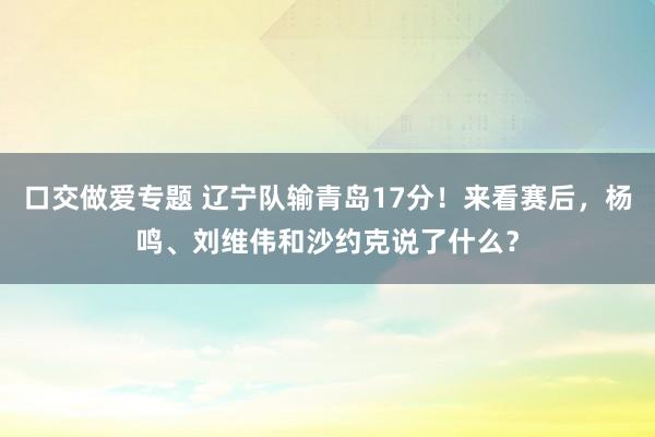 口交做爱专题 辽宁队输青岛17分！来看赛后，杨鸣、刘维伟和沙约克说了什么？