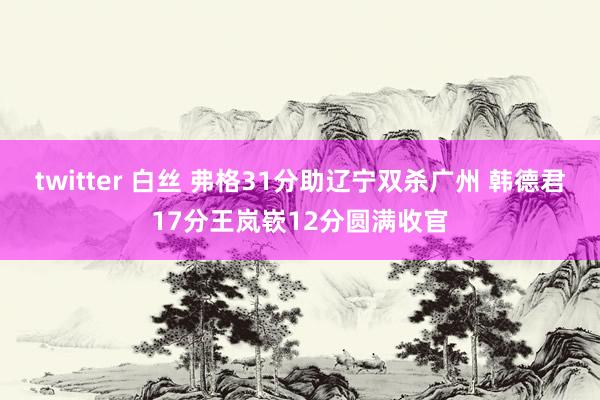 twitter 白丝 弗格31分助辽宁双杀广州 韩德君17分王岚嵚12分圆满收官
