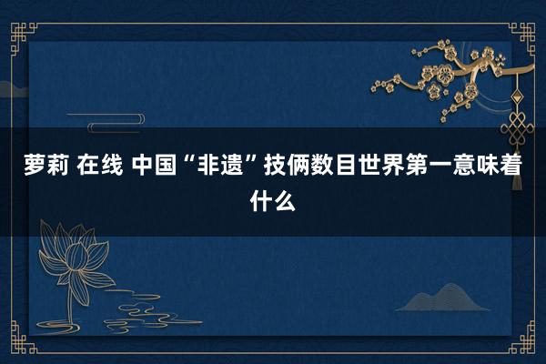 萝莉 在线 中国“非遗”技俩数目世界第一意味着什么