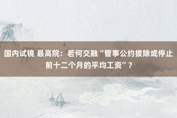 国内试镜 最高院：若何交融“管事公约拔除或停止前十二个月的平均工资”？