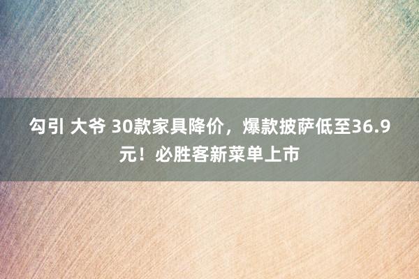 勾引 大爷 30款家具降价，爆款披萨低至36.9元！必胜客新菜单上市