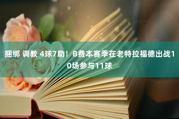 捆绑 调教 4球7助！B费本赛季在老特拉福德出战10场参与11球