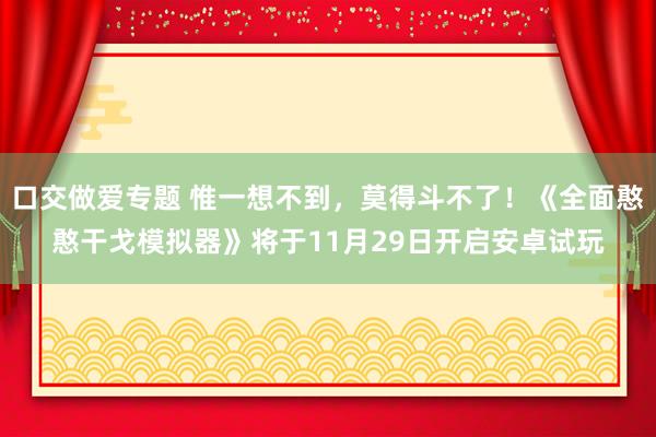 口交做爱专题 惟一想不到，莫得斗不了！《全面憨憨干戈模拟器》将于11月29日开启安卓试玩