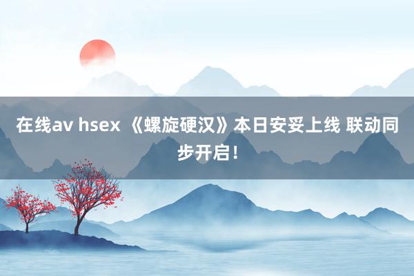 在线av hsex 《螺旋硬汉》本日安妥上线 联动同步开启！