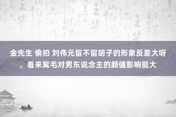 金先生 偷拍 刘伟元留不留胡子的形象反差大呀，看来髯毛对男东说念主的颜值影响挺大