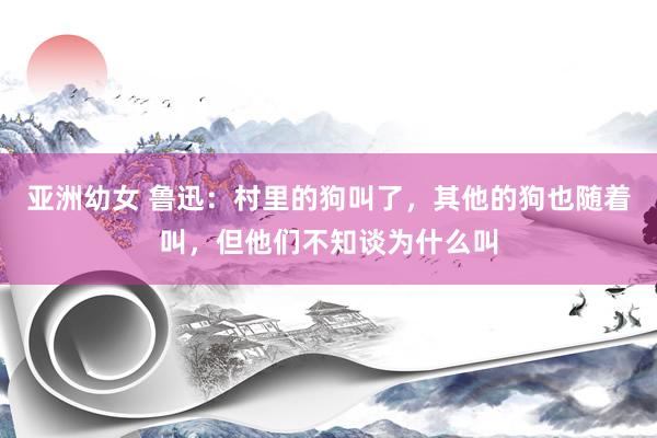 亚洲幼女 鲁迅：村里的狗叫了，其他的狗也随着叫，但他们不知谈为什么叫