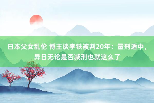 日本父女乱伦 博主谈李铁被判20年：量刑适中，异日无论是否减刑也就这么了