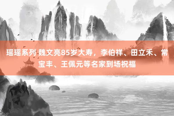 瑶瑶系列 魏文亮85岁大寿，李伯祥、田立禾、常宝丰、王佩元等名家到场祝福