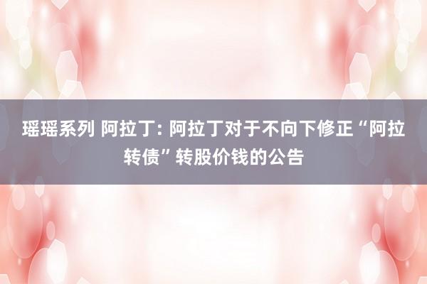 瑶瑶系列 阿拉丁: 阿拉丁对于不向下修正“阿拉转债”转股价钱的公告