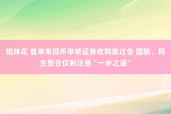 姐妹花 首单来回所审核证券收购案过会 国联、民生整合仅剩注册“一步之遥”