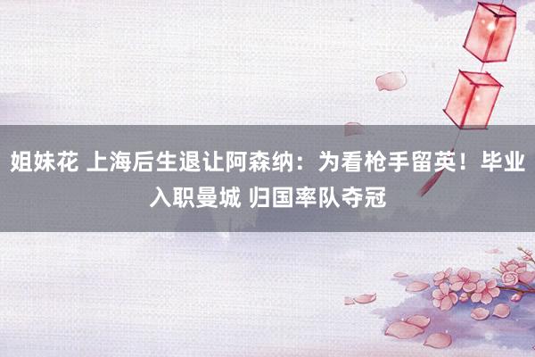 姐妹花 上海后生退让阿森纳：为看枪手留英！毕业入职曼城 归国率队夺冠