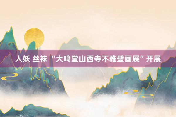 人妖 丝袜 “大鸣堂山西寺不雅壁画展”开展